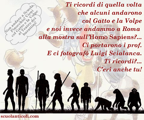 Ti ricordi di quella volta che alcuni andarono col Gatto e la Volpe e noi invece andammo a Roma alla mostra sull'Homo Sapiens?... Ci portarono i prof. E ci fotograf Luigi Scialanca. Ti ricordi?... C'eri anche tu!