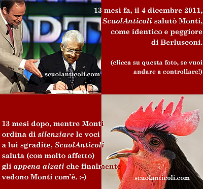 13 mesi fa, il 4 dicembre 2011, ScuolAnticoli salut Monti come identico e peggiore di Berlusconi (clicca su questa foto, se vuoi andare a controllare!). 13 mesi dopo, mentre Monti ordina di SILENZIARE le voci a lui sgradite, ScuolAnticoli saluta (con molto affetto) gli "appena alzati" che finalmente vedono Monti com'. :-)