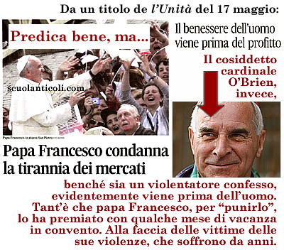 Titola "l'Unita" del 17 maggio: "Papa Francesco condanna la tirannia dei mercati: il benessere dell'uomo viene prima del profitto". Predica bene, ma... Il cosiddetto cardinale O'Brien, bench sia un violentatore confesso, evidentemente viene prima dell'uomo. Tant' che papa Francesco, per "punirlo", lo ha premiato con qualche mese di vacanza in convento. Alla faccia delle vittime delle sue violenze, che soffrono da anni. (Venerd 17 maggio 2013. Luigi Scialanca, scuolanticoli@katamail.com).